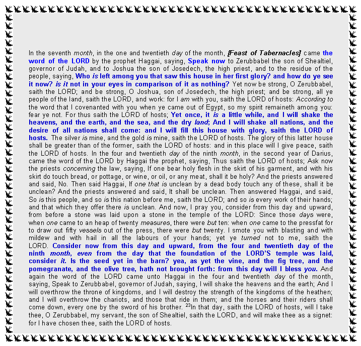 Text Box: In the seventh month, in the one and twentieth day of the month, [Feast of Tabernacles] came the word of the LORD by the prophet Haggai, saying, Speak now to Zerubbabel the son of Shealtiel, governor of Judah, and to Joshua the son of Josedech, the high priest, and to the residue of the people, saying, Who is left among you that saw this house in her first glory? and how do ye see it now? is it not in your eyes in comparison of it as nothing? Yet now be strong, O Zerubbabel, saith the LORD; and be strong, O Joshua, son of Josedech, the high priest; and be strong, all ye people of the land, saith the LORD, and work: for I am with you, saith the LORD of hosts: According to the word that I covenanted with you when ye came out of Egypt, so my spirit remaineth among you: fear ye not. For thus saith the LORD of hosts; Yet once, it is a little while, and I will shake the heavens, and the earth, and the sea, and the dry land; And I will shake all nations, and the desire of all nations shall come: and I will fill this house with glory, saith the LORD of hosts. The silver is mine, and the gold is mine, saith the LORD of hosts. The glory of this latter house shall be greater than of the former, saith the LORD of hosts: and in this place will I give peace, saith the LORD of hosts. In the four and twentieth day of the ninth month, in the second year of Darius, came the word of the LORD by Haggai the prophet, saying, Thus saith the LORD of hosts; Ask now the priests concerning the law, saying, If one bear holy flesh in the skirt of his garment, and with his skirt do touch bread, or pottage, or wine, or oil, or any meat, shall it be holy? And the priests answered and said, No. Then said Haggai, If one that is unclean by a dead body touch any of these, shall it be unclean? And the priests answered and said, It shall be unclean. Then answered Haggai, and said, So is this people, and so is this nation before me, saith the LORD; and so is every work of their hands; and that which they offer there is unclean. And now, I pray you, consider from this day and upward, from before a stone was laid upon a stone in the temple of the LORD: Since those days were, when one came to an heap of twenty measures, there were but ten: when one came to the pressfat for to draw out fifty vessels out of the press, there were but twenty. I smote you with blasting and with mildew and with hail in all the labours of your hands; yet ye turned not to me, saith the LORD. Consider now from this day and upward, from the four and twentieth day of the ninth month, even from the day that the foundation of the LORD’S temple was laid, consider it. Is the seed yet in the barn? yea, as yet the vine, and the fig tree, and the pomegranate, and the olive tree, hath not brought forth: from this day will I bless you. And again the word of the LORD came unto Haggai in the four and twentieth day of the month, saying, Speak to Zerubbabel, governor of Judah, saying, I will shake the heavens and the earth; And I will overthrow the throne of kingdoms, and I will destroy the strength of the kingdoms of the heathen; and I will overthrow the chariots, and those that ride in them; and the horses and their riders shall come down, every one by the sword of his brother. 23In that day, saith the LORD of hosts, will I take thee, O Zerubbabel, my servant, the son of Shealtiel, saith the LORD, and will make thee as a signet: for I have chosen thee, saith the LORD of hosts. 